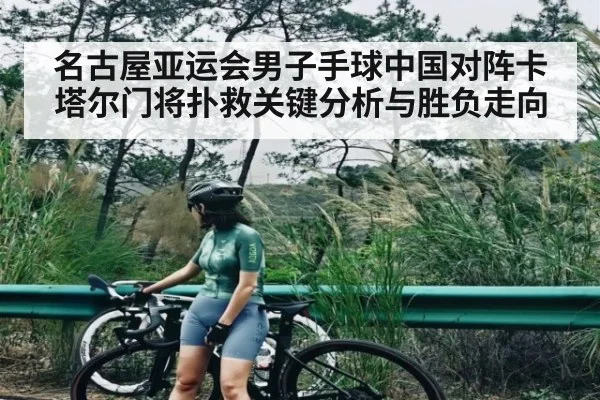 名古屋亚运会男子手球中国对阵卡塔尔门将扑救关键分析与胜负走向